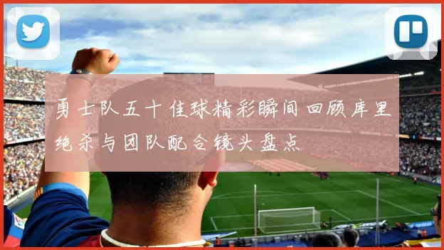 勇士队五十佳球精彩瞬间回顾库里绝杀与团队配合镜头盘点