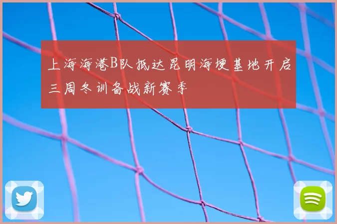 上海海港B队抵达昆明海埂基地开启三周冬训备战新赛季