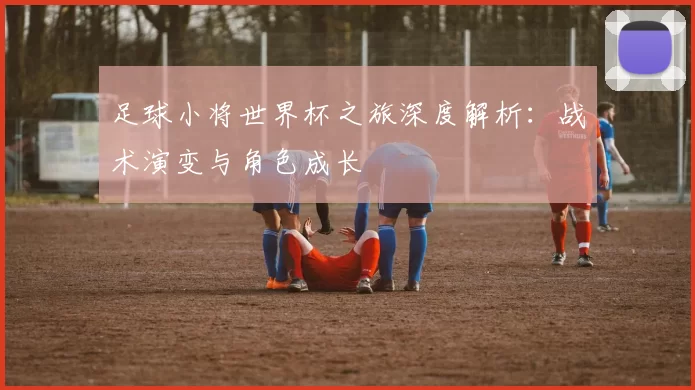 足球小将世界杯之旅深度解析：战术演变与角色成长