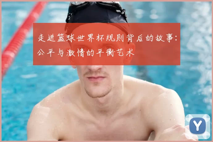 走进篮球世界杯规则背后的故事：公平与激情的平衡艺术