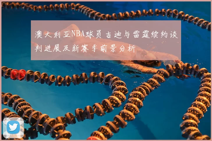 澳大利亚NBA球员吉迪与雷霆续约谈判进展及新赛季前景分析