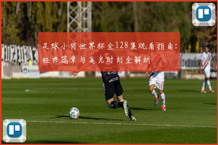 足球小将世界杯全128集观看指南：经典篇章与高光时刻全解析