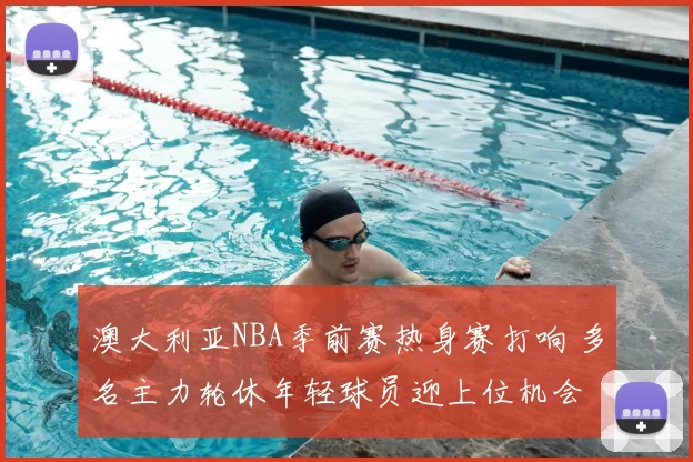 澳大利亚NBA季前赛热身赛打响 多名主力轮休年轻球员迎上位机会