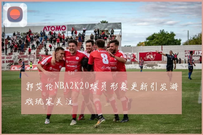 郭艾伦NBA2K20球员形象更新引发游戏玩家关注